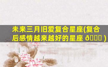 未来三月旧爱复合星座(复合后感情越来越好的星座 🐝 )